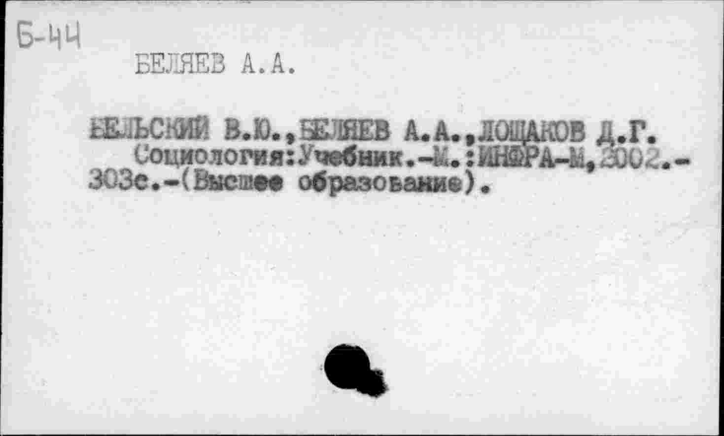 ﻿Б-ЦЦ
БЕЛЯЕВ А. А.
БЕЛЬСКИЙ В.В.. БЕЛЯЕВ A. A. . ЛОШАКОВ Д.Г. СоциологияхУчебник.-й!. ;ИНФРА-41,
ЗОЗе.-(Высшее образование)•